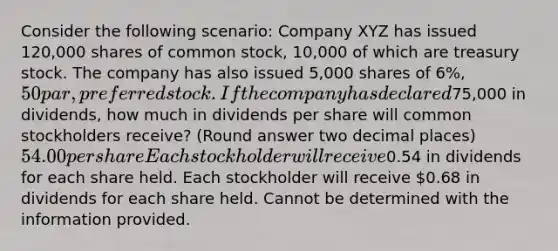 Consider the following scenario: Company XYZ has issued 120,000 shares of common stock, 10,000 of which are treasury stock. The company has also issued 5,000 shares of 6%, 50 par, preferred stock. If the company has declared75,000 in dividends, how much in dividends per share will common stockholders receive? (Round answer two decimal places) 54.00 per share Each stockholder will receive0.54 in dividends for each share held. Each stockholder will receive 0.68 in dividends for each share held. Cannot be determined with the information provided.