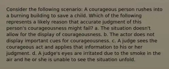 Consider the following scenario: A courageous person rushes into a burning building to save a child. Which of the following represents a likely reason that accurate judgment of this person's courageousness might fail? a. The situation doesn't allow for the display of courageousness. b. The actor does not display important cues for courageousness. c. A judge sees the courageous act and applies that information to his or her judgment. d. A judge's eyes are irritated due to the smoke in the air and he or she is unable to see the situation unfold.