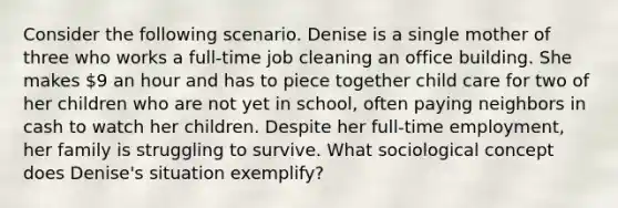 Consider the following scenario. Denise is a single mother of three who works a full-time job cleaning an office building. She makes 9 an hour and has to piece together child care for two of her children who are not yet in school, often paying neighbors in cash to watch her children. Despite her full-time employment, her family is struggling to survive. What sociological concept does Denise's situation exemplify?