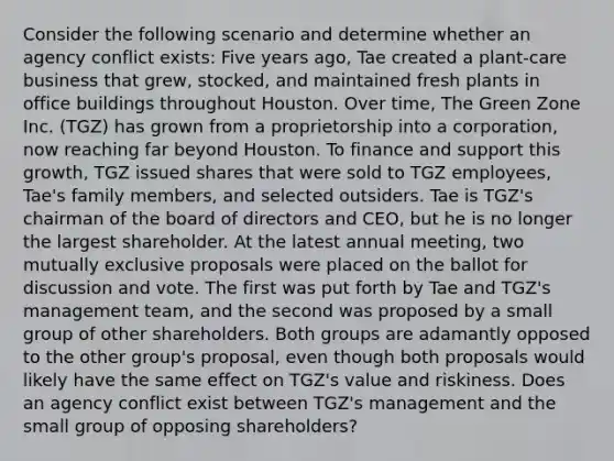 Consider the following scenario and determine whether an agency conflict exists: Five years ago, Tae created a plant-care business that grew, stocked, and maintained fresh plants in office buildings throughout Houston. Over time, The Green Zone Inc. (TGZ) has grown from a proprietorship into a corporation, now reaching far beyond Houston. To finance and support this growth, TGZ issued shares that were sold to TGZ employees, Tae's family members, and selected outsiders. Tae is TGZ's chairman of the board of directors and CEO, but he is no longer the largest shareholder. At the latest annual meeting, two mutually exclusive proposals were placed on the ballot for discussion and vote. The first was put forth by Tae and TGZ's management team, and the second was proposed by a small group of other shareholders. Both groups are adamantly opposed to the other group's proposal, even though both proposals would likely have the same effect on TGZ's value and riskiness. Does an agency conflict exist between TGZ's management and the small group of opposing shareholders?