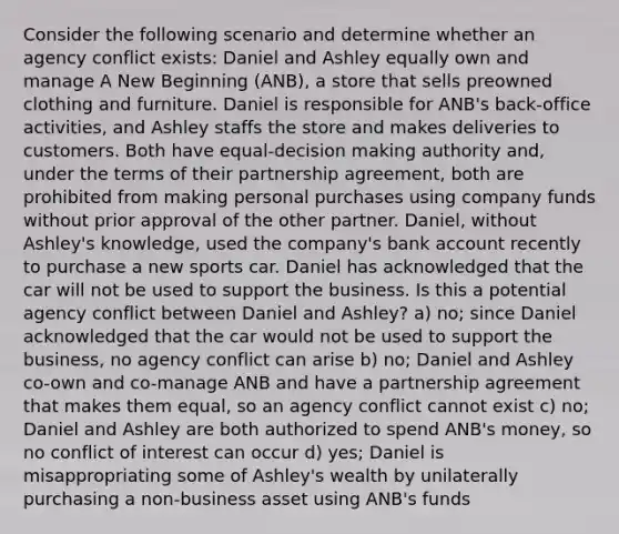 Consider the following scenario and determine whether an agency conflict exists: Daniel and Ashley equally own and manage A New Beginning (ANB), a store that sells preowned clothing and furniture. Daniel is responsible for ANB's back-office activities, and Ashley staffs the store and makes deliveries to customers. Both have equal-decision making authority and, under the terms of their partnership agreement, both are prohibited from making personal purchases using company funds without prior approval of the other partner. Daniel, without Ashley's knowledge, used the company's bank account recently to purchase a new sports car. Daniel has acknowledged that the car will not be used to support the business. Is this a potential agency conflict between Daniel and Ashley? a) no; since Daniel acknowledged that the car would not be used to support the business, no agency conflict can arise b) no; Daniel and Ashley co-own and co-manage ANB and have a partnership agreement that makes them equal, so an agency conflict cannot exist c) no; Daniel and Ashley are both authorized to spend ANB's money, so no conflict of interest can occur d) yes; Daniel is misappropriating some of Ashley's wealth by unilaterally purchasing a non-business asset using ANB's funds