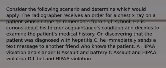 Consider the following scenario and determine which would apply. The radiographer receives an order for a chest x-ray on a patient whose name he remembers from high school. He is curious about his former acquaintance's condition and decides to examine the patient's medical history. On discovering that the patient was diagnosed with hepatitis C, he immediately sends a text message to another friend who knows the patient. A HIPAA violation and slander B Assault and battery C Assault and HIPAA violation D Libel and HIPAA violation