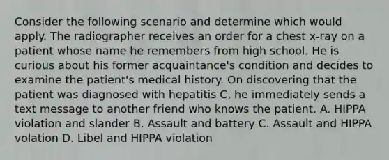 Consider the following scenario and determine which would apply. The radiographer receives an order for a chest x-ray on a patient whose name he remembers from high school. He is curious about his former acquaintance's condition and decides to examine the patient's medical history. On discovering that the patient was diagnosed with hepatitis C, he immediately sends a text message to another friend who knows the patient. A. HIPPA violation and slander B. Assault and battery C. Assault and HIPPA volation D. Libel and HIPPA violation