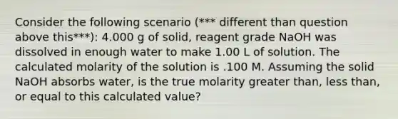 Consider the following scenario (*** different than question above this***): 4.000 g of solid, reagent grade NaOH was dissolved in enough water to make 1.00 L of solution. The calculated molarity of the solution is .100 M. Assuming the solid NaOH absorbs water, is the true molarity greater than, less than, or equal to this calculated value?