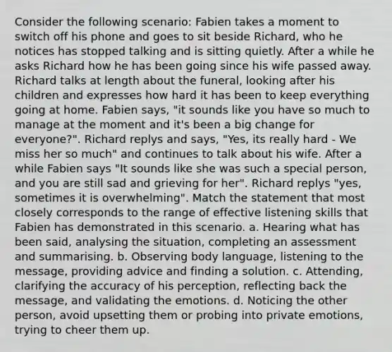 Consider the following scenario: Fabien takes a moment to switch off his phone and goes to sit beside Richard, who he notices has stopped talking and is sitting quietly. After a while he asks Richard how he has been going since his wife passed away. Richard talks at length about the funeral, looking after his children and expresses how hard it has been to keep everything going at home. Fabien says, "it sounds like you have so much to manage at the moment and it's been a big change for everyone?". Richard replys and says, "Yes, its really hard - We miss her so much" and continues to talk about his wife. After a while Fabien says "It sounds like she was such a special person, and you are still sad and grieving for her". Richard replys "yes, sometimes it is overwhelming". Match the statement that most closely corresponds to the range of effective listening skills that Fabien has demonstrated in this scenario. a. Hearing what has been said, analysing the situation, completing an assessment and summarising. b. Observing body language, listening to the message, providing advice and finding a solution. c. Attending, clarifying the accuracy of his perception, reflecting back the message, and validating the emotions. d. Noticing the other person, avoid upsetting them or probing into private emotions, trying to cheer them up.