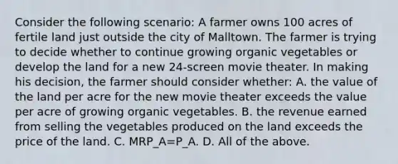 Consider the following​ scenario: A farmer owns 100 acres of fertile land just outside the city of Malltown. The farmer is trying to decide whether to continue growing organic vegetables or develop the land for a new​ 24-screen movie theater. In making his​ decision, the farmer should consider​ whether: A. the value of the land per acre for the new movie theater exceeds the value per acre of growing organic vegetables. B. the revenue earned from selling the vegetables produced on the land exceeds the price of the land. C. MRP_A=P_A. D. All of the above.