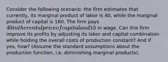 Consider the following scenario: the firm estimates that currently, its marginal product of labor is 40, while the marginal product of capital is 160. The firm pays 40 in the rental price of capital and10 in wage. Can this firm improve its profits by adjusting its labor and capital combination while holding the overall costs of production constant? And if yes, how? (Assume the standard assumptions about the production function, i.e. diminishing marginal products).