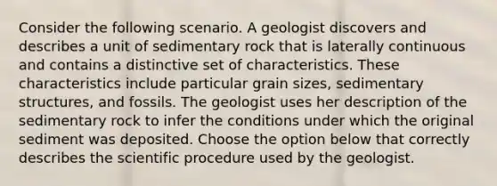 Consider the following scenario. A geologist discovers and describes a unit of sedimentary rock that is laterally continuous and contains a distinctive set of characteristics. These characteristics include particular grain sizes, sedimentary structures, and fossils. The geologist uses her description of the sedimentary rock to infer the conditions under which the original sediment was deposited. Choose the option below that correctly describes the scientific procedure used by the geologist.