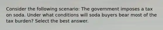 Consider the following scenario: The government imposes a tax on soda. Under what conditions will soda buyers bear most of the tax burden? Select the best answer.