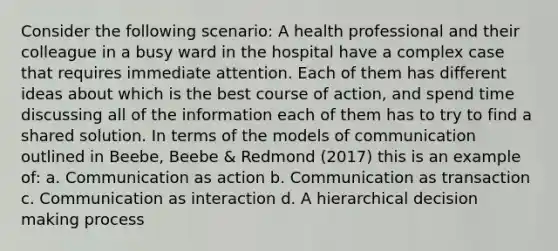 Consider the following scenario: A health professional and their colleague in a busy ward in the hospital have a complex case that requires immediate attention. Each of them has different ideas about which is the best course of action, and spend time discussing all of the information each of them has to try to find a shared solution. In terms of the models of communication outlined in Beebe, Beebe & Redmond (2017) this is an example of: a. Communication as action b. Communication as transaction c. Communication as interaction d. A hierarchical decision making process