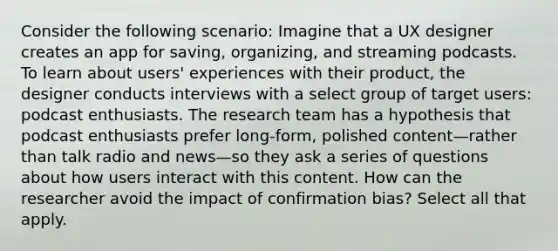 Consider the following scenario: Imagine that a UX designer creates an app for saving, organizing, and streaming podcasts. To learn about users' experiences with their product, the designer conducts interviews with a select group of target users: podcast enthusiasts. The research team has a hypothesis that podcast enthusiasts prefer long-form, polished content—rather than talk radio and news—so they ask a series of questions about how users interact with this content. How can the researcher avoid the impact of confirmation bias? Select all that apply.