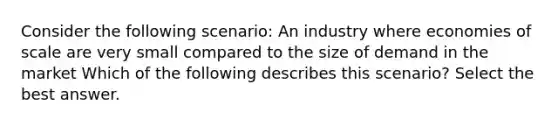 Consider the following scenario: An industry where economies of scale are very small compared to the size of demand in the market Which of the following describes this scenario? Select the best answer.