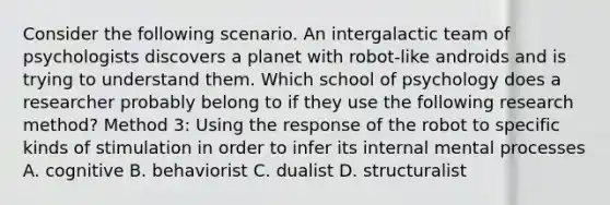 Consider the following scenario. An intergalactic team of psychologists discovers a planet with robot-like androids and is trying to understand them. Which school of psychology does a researcher probably belong to if they use the following research method? Method 3: Using the response of the robot to specific kinds of stimulation in order to infer its internal mental processes A. cognitive B. behaviorist C. dualist D. structuralist