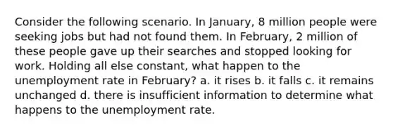 Consider the following scenario. In January, 8 million people were seeking jobs but had not found them. In February, 2 million of these people gave up their searches and stopped looking for work. Holding all else constant, what happen to the unemployment rate in February? a. it rises b. it falls c. it remains unchanged d. there is insufficient information to determine what happens to the unemployment rate.