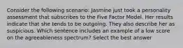 Consider the following scenario: Jasmine just took a personality assessment that subscribes to the Five Factor Model. Her results indicate that she tends to be outgoing. They also describe her as suspicious. Which sentence includes an example of a low score on the agreeableness spectrum? Select the best answer