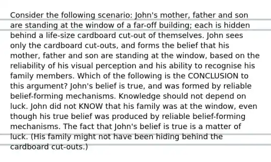 Consider the following scenario: John's mother, father and son are standing at the window of a far-off building; each is hidden behind a life-size cardboard cut-out of themselves. John sees only the cardboard cut-outs, and forms the belief that his mother, father and son are standing at the window, based on the reliability of his visual perception and his ability to recognise his family members. Which of the following is the CONCLUSION to this argument? John's belief is true, and was formed by reliable belief-forming mechanisms. Knowledge should not depend on luck. John did not KNOW that his family was at the window, even though his true belief was produced by reliable belief-forming mechanisms. The fact that John's belief is true is a matter of luck. (His family might not have been hiding behind the cardboard cut-outs.)