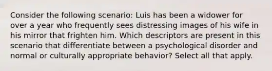 Consider the following scenario: Luis has been a widower for over a year who frequently sees distressing images of his wife in his mirror that frighten him. Which descriptors are present in this scenario that differentiate between a psychological disorder and normal or culturally appropriate behavior? Select all that apply.