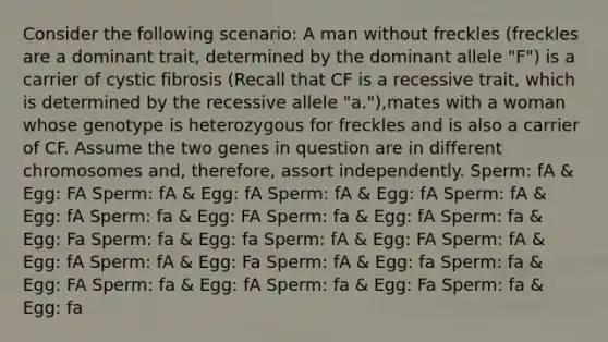 Consider the following scenario: A man without freckles (freckles are a dominant trait, determined by the dominant allele "F") is a carrier of cystic fibrosis (Recall that CF is a recessive trait, which is determined by the recessive allele "a."),mates with a woman whose genotype is heterozygous for freckles and is also a carrier of CF. Assume the two genes in question are in different chromosomes and, therefore, assort independently. Sperm: fA & Egg: FA Sperm: fA & Egg: fA Sperm: fA & Egg: fA Sperm: fA & Egg: fA Sperm: fa & Egg: FA Sperm: fa & Egg: fA Sperm: fa & Egg: Fa Sperm: fa & Egg: fa Sperm: fA & Egg: FA Sperm: fA & Egg: fA Sperm: fA & Egg: Fa Sperm: fA & Egg: fa Sperm: fa & Egg: FA Sperm: fa & Egg: fA Sperm: fa & Egg: Fa Sperm: fa & Egg: fa