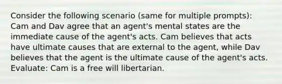 Consider the following scenario (same for multiple prompts): Cam and Dav agree that an agent's mental states are the immediate cause of the agent's acts. Cam believes that acts have ultimate causes that are external to the agent, while Dav believes that the agent is the ultimate cause of the agent's acts. Evaluate: Cam is a free will libertarian.