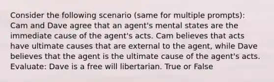 Consider the following scenario (same for multiple prompts): Cam and Dave agree that an agent's mental states are the immediate cause of the agent's acts. Cam believes that acts have ultimate causes that are external to the agent, while Dave believes that the agent is the ultimate cause of the agent's acts. Evaluate: Dave is a free will libertarian. True or False