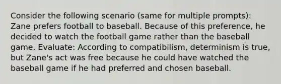 Consider the following scenario (same for multiple prompts): Zane prefers football to baseball. Because of this preference, he decided to watch the football game rather than the baseball game. Evaluate: According to compatibilism, determinism is true, but Zane's act was free because he could have watched the baseball game if he had preferred and chosen baseball.