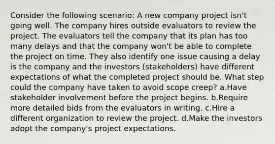 Consider the following scenario: A new company project isn't going well. The company hires outside evaluators to review the project. The evaluators tell the company that its plan has too many delays and that the company won't be able to complete the project on time. They also identify one issue causing a delay is the company and the investors (stakeholders) have different expectations of what the completed project should be. What step could the company have taken to avoid scope creep? a.Have stakeholder involvement before the project begins. b.Require more detailed bids from the evaluators in writing. c.Hire a different organization to review the project. d.Make the investors adopt the company's project expectations.