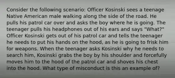 Consider the following scenario: Officer Kosinski sees a teenage Native American male walking along the side of the road. He pulls his patrol car over and asks the boy where he is going. The teenager pulls his headphones out of his ears and says "What?" Officer Kosinski gets out of his patrol car and tells the teenager he needs to put his hands on the hood, as he is going to frisk him for weapons. When the teenager asks Kosinski why he needs to search him, Kosinski grabs the boy by his shoulder and forcefully moves him to the hood of the patrol car and shoves his chest into the hood. What type of misconduct is this an example of?