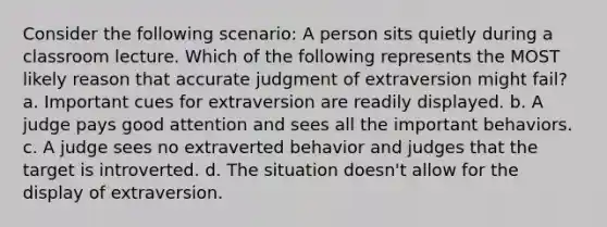 Consider the following scenario: A person sits quietly during a classroom lecture. Which of the following represents the MOST likely reason that accurate judgment of extraversion might fail? a. Important cues for extraversion are readily displayed. b. A judge pays good attention and sees all the important behaviors. c. A judge sees no extraverted behavior and judges that the target is introverted. d. The situation doesn't allow for the display of extraversion.