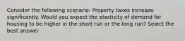 Consider the following scenario: Property taxes increase significantly. Would you expect the elasticity of demand for housing to be higher in the short run or the long run? Select the best answer