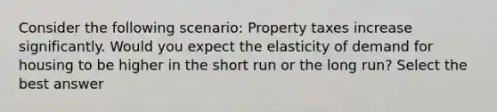 Consider the following scenario: Property taxes increase significantly. Would you expect the elasticity of demand for housing to be higher in the short run or the long run? Select the best answer