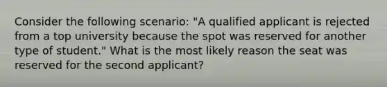 Consider the following scenario: "A qualified applicant is rejected from a top university because the spot was reserved for another type of student." What is the most likely reason the seat was reserved for the second applicant?