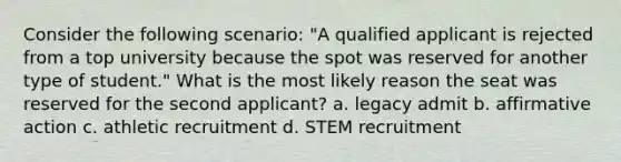 Consider the following scenario: "A qualified applicant is rejected from a top university because the spot was reserved for another type of student." What is the most likely reason the seat was reserved for the second applicant? a. legacy admit b. affirmative action c. athletic recruitment d. STEM recruitment