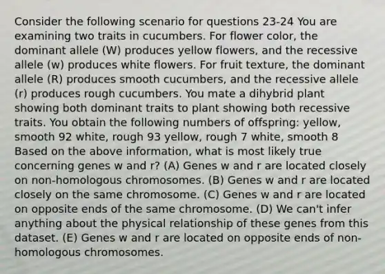 Consider the following scenario for questions 23-24 You are examining two traits in cucumbers. For flower color, the dominant allele (W) produces yellow flowers, and the recessive allele (w) produces white flowers. For fruit texture, the dominant allele (R) produces smooth cucumbers, and the recessive allele (r) produces rough cucumbers. You mate a dihybrid plant showing both dominant traits to plant showing both recessive traits. You obtain the following numbers of offspring: yellow, smooth 92 white, rough 93 yellow, rough 7 white, smooth 8 Based on the above information, what is most likely true concerning genes w and r? (A) Genes w and r are located closely on non-homologous chromosomes. (B) Genes w and r are located closely on the same chromosome. (C) Genes w and r are located on opposite ends of the same chromosome. (D) We can't infer anything about the physical relationship of these genes from this dataset. (E) Genes w and r are located on opposite ends of non-homologous chromosomes.