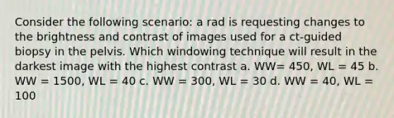 Consider the following scenario: a rad is requesting changes to the brightness and contrast of images used for a ct-guided biopsy in the pelvis. Which windowing technique will result in the darkest image with the highest contrast a. WW= 450, WL = 45 b. WW = 1500, WL = 40 c. WW = 300, WL = 30 d. WW = 40, WL = 100