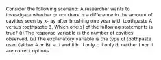 Consider the following scenario: A researcher wants to investigate whether or not there is a difference in the amount of cavities seen by x-ray after brushing one year with toothpaste A versus toothpaste B. Which one(s) of the following statements is true? (i) The response variable is the number of cavities observed. (ii) The explanatory variable is the type of toothpaste used (either A or B). a. i and ii b. ii only c. i only d. neither i nor ii are correct options