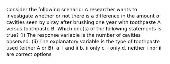 Consider the following scenario: A researcher wants to investigate whether or not there is a difference in the amount of cavities seen by x-ray after brushing one year with toothpaste A versus toothpaste B. Which one(s) of the following statements is true? (i) The response variable is the number of cavities observed. (ii) The explanatory variable is the type of toothpaste used (either A or B). a. i and ii b. ii only c. i only d. neither i nor ii are correct options