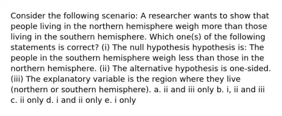 Consider the following scenario: A researcher wants to show that people living in the northern hemisphere weigh more than those living in the southern hemisphere. Which one(s) of the following statements is correct? (i) The null hypothesis hypothesis is: The people in the southern hemisphere weigh less than those in the northern hemisphere. (ii) The alternative hypothesis is one-sided. (iii) The explanatory variable is the region where they live (northern or southern hemisphere). a. ii and iii only b. i, ii and iii c. ii only d. i and ii only e. i only