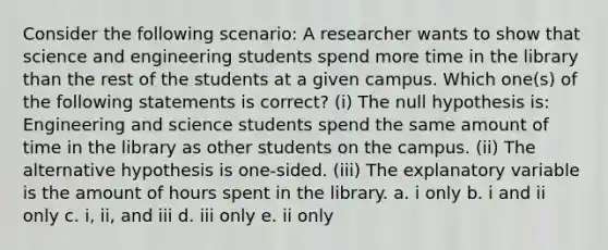 Consider the following scenario: A researcher wants to show that science and engineering students spend more time in the library than the rest of the students at a given campus. Which one(s) of the following statements is correct? (i) The null hypothesis is: Engineering and science students spend the same amount of time in the library as other students on the campus. (ii) The alternative hypothesis is one-sided. (iii) The explanatory variable is the amount of hours spent in the library. a. i only b. i and ii only c. i, ii, and iii d. iii only e. ii only