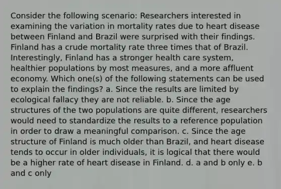 Consider the following scenario: Researchers interested in examining the variation in mortality rates due to heart disease between Finland and Brazil were surprised with their findings. Finland has a crude mortality rate three times that of Brazil. Interestingly, Finland has a stronger health care system, healthier populations by most measures, and a more affluent economy. Which one(s) of the following statements can be used to explain the findings? a. Since the results are limited by ecological fallacy they are not reliable. b. Since the age structures of the two populations are quite different, researchers would need to standardize the results to a reference population in order to draw a meaningful comparison. c. Since the age structure of Finland is much older than Brazil, and heart disease tends to occur in older individuals, it is logical that there would be a higher rate of heart disease in Finland. d. a and b only e. b and c only