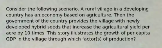 Consider the following scenario. A rural village in a developing country has an economy based on agriculture. Then the government of the country provides the village with newly developed hybrid seeds that increase the agricultural yield per acre by 10 times. This story illustrates the growth of per capita GDP in the village through which factor(s) of production?