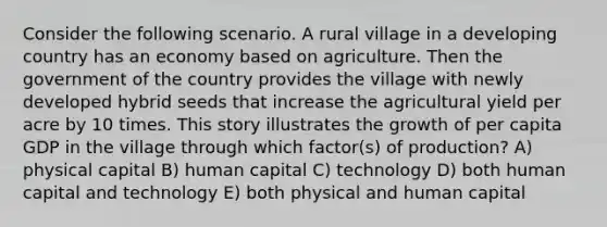 Consider the following scenario. A rural village in a developing country has an economy based on agriculture. Then the government of the country provides the village with newly developed hybrid seeds that increase the agricultural yield per acre by 10 times. This story illustrates the growth of per capita GDP in the village through which factor(s) of production? A) physical capital B) human capital C) technology D) both human capital and technology E) both physical and human capital