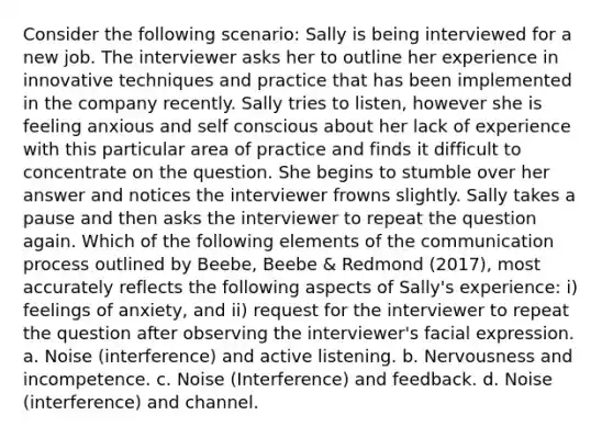 Consider the following scenario: Sally is being interviewed for a new job. The interviewer asks her to outline her experience in innovative techniques and practice that has been implemented in the company recently. Sally tries to listen, however she is feeling anxious and self conscious about her lack of experience with this particular area of practice and finds it difficult to concentrate on the question. She begins to stumble over her answer and notices the interviewer frowns slightly. Sally takes a pause and then asks the interviewer to repeat the question again. Which of the following elements of the communication process outlined by Beebe, Beebe & Redmond (2017), most accurately reflects the following aspects of Sally's experience: i) feelings of anxiety, and ii) request for the interviewer to repeat the question after observing the interviewer's facial expression. a. Noise (interference) and active listening. b. Nervousness and incompetence. c. Noise (Interference) and feedback. d. Noise (interference) and channel.