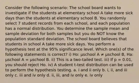 Consider the following scenario: The school board wants to investigate if the students at elementary school A take more sick days than the students at elementary school B. You randomly select 7 student records from each school, and each population has a normal distribution. You determine the sample mean and sample deviation for both samples but you do NOT know the population standard deviation. The school board believes that students in school A take more sick days. You perform a hypothesis test at the 95% significance level. Which one(s) of the following statements is correct? i) Ho: µschool A ≠ µschool B, Ha: µschool A = µschool B. ii) This is a two-tailed test. iii) If p = 0.01, you should reject Ho. iv) A student t-test distribution can be used to perform the hypothesis testing. a. i and ii only b. i, ii, and iii only c. iii and iv only d. ii, iii, and iv only e. iv only