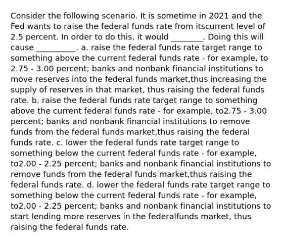 Consider the following scenario. It is sometime in 2021 and the Fed wants to raise the federal funds rate from itscurrent level of 2.5 percent. In order to do this, it would ________. Doing this will cause __________. a. raise the federal funds rate target range to something above the current federal funds rate - for example, to 2.75 - 3.00 percent; banks and nonbank financial institutions to move reserves into the federal funds market,thus increasing the supply of reserves in that market, thus raising the federal funds rate. b. raise the federal funds rate target range to something above the current federal funds rate - for example, to2.75 - 3.00 percent; banks and nonbank financial institutions to remove funds from the federal funds market,thus raising the federal funds rate. c. lower the federal funds rate target range to something below the current federal funds rate - for example, to2.00 - 2.25 percent; banks and nonbank financial institutions to remove funds from the federal funds market,thus raising the federal funds rate. d. lower the federal funds rate target range to something below the current federal funds rate - for example, to2.00 - 2.25 percent; banks and nonbank financial institutions to start lending more reserves in the federalfunds market, thus raising the federal funds rate.