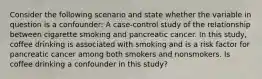 Consider the following scenario and state whether the variable in question is a confounder: A case-control study of the relationship between cigarette smoking and pancreatic cancer. In this study, coffee drinking is associated with smoking and is a risk factor for pancreatic cancer among both smokers and nonsmokers. Is coffee drinking a confounder in this study?