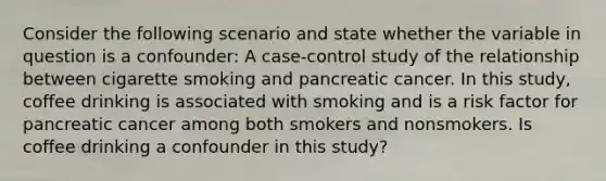 Consider the following scenario and state whether the variable in question is a confounder: A case-control study of the relationship between cigarette smoking and pancreatic cancer. In this study, coffee drinking is associated with smoking and is a risk factor for pancreatic cancer among both smokers and nonsmokers. Is coffee drinking a confounder in this study?