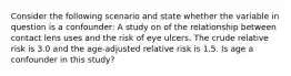 Consider the following scenario and state whether the variable in question is a confounder: A study on of the relationship between contact lens uses and the risk of eye ulcers. The crude relative risk is 3.0 and the age-adjusted relative risk is 1.5. Is age a confounder in this study?