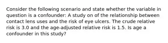 Consider the following scenario and state whether the variable in question is a confounder: A study on of the relationship between contact lens uses and the risk of eye ulcers. The crude relative risk is 3.0 and the age-adjusted relative risk is 1.5. Is age a confounder in this study?