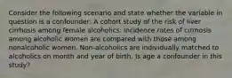 Consider the following scenario and state whether the variable in question is a confounder: A cohort study of the risk of liver cirrhosis among female alcoholics. Incidence rates of cirrhosis among alcoholic women are compared with those among nonalcoholic women. Non-alcoholics are individually matched to alcoholics on month and year of birth. Is age a confounder in this study?