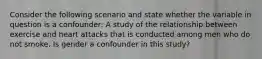 Consider the following scenario and state whether the variable in question is a confounder: A study of the relationship between exercise and heart attacks that is conducted among men who do not smoke. Is gender a confounder in this study?